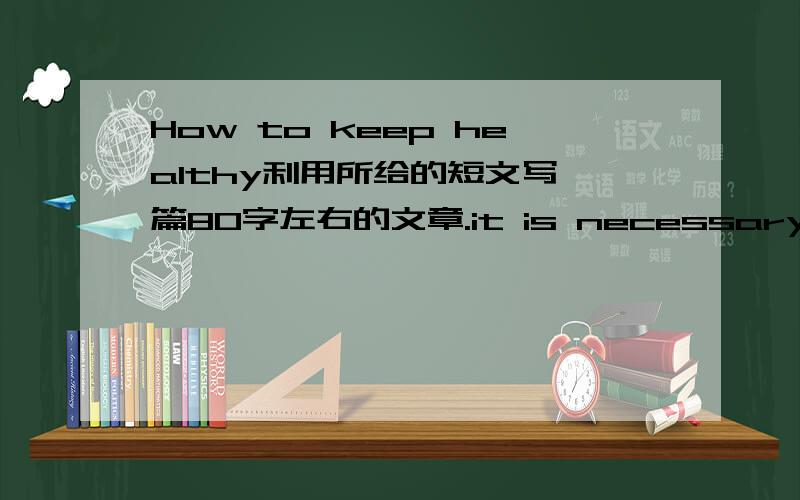 How to keep healthy利用所给的短文写一篇80字左右的文章.it is necessary to keep a balanced diet / had better / it is important to do regular exercises / it is essential to keep high mood / renew our spirits and release our stress / be b