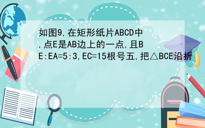 如图9,在矩形纸片ABCD中,点E是AB边上的一点,且BE:EA=5:3,EC=15根号五,把△BCE沿折