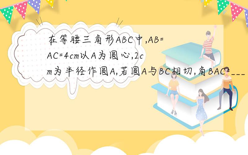 在等腰三角形ABC中,AB=AC=4cm以A为圆心,2cm为半径作圆A,若圆A与BC相切,角BAC=___当___