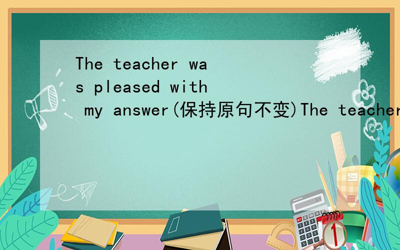 The teacher was pleased with my answer(保持原句不变)The teacher was （）（） my answer