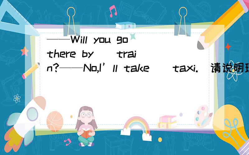 ——Will you go there by（）train?——No,I’ll take（）taxi.（请说明理由,不然不采纳）