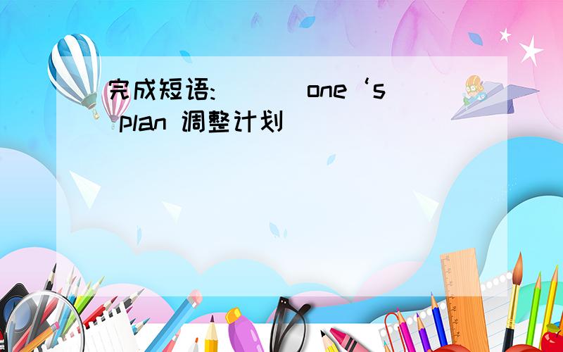 完成短语:___ one‘s plan 调整计划