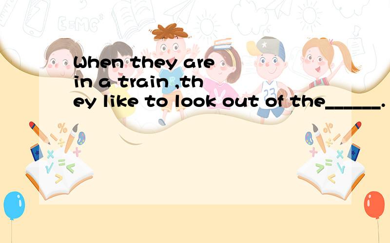 When they are in a train ,they like to look out of the______.