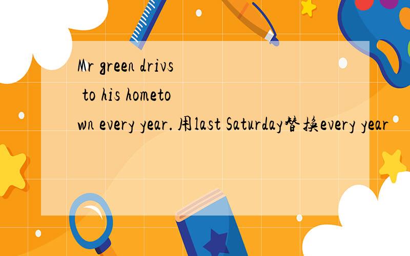 Mr green drivs to his hometown every year.用last Saturday替换every year