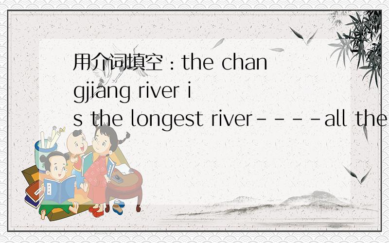 用介词填空：the changjiang river is the longest river----all the rivers ---china.the changjiang river is the longest river----all the rivers ---china.please open your book and turn---page 70.