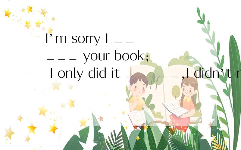 I’m sorry I _____ your book; I only did it _____,I didn’t mean _____ trouble.A.hide; for fun; I’m sorry I _____ your book; I only did it _____,I didn’t mean _____ trouble.A.hide; for fun; to causeB.hid; in fun; to causeC.hide; in fun; causing