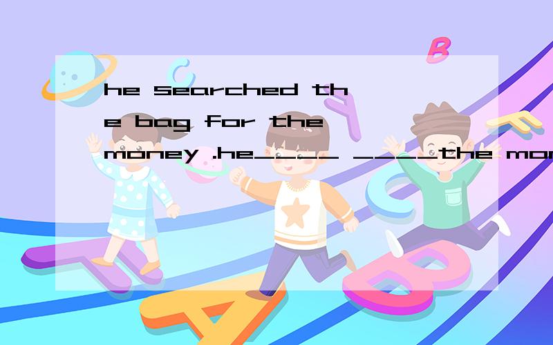 he searched the bag for the money .he____ ____the money ___the bag同义句转换