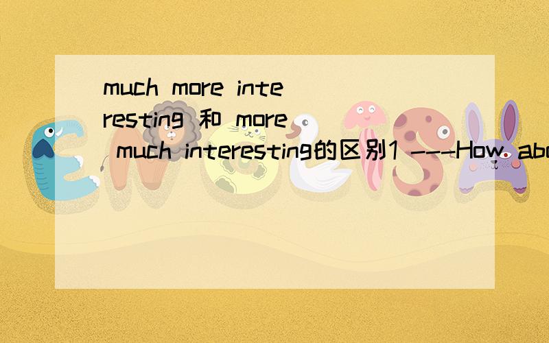 much more interesting 和 more much interesting的区别1 ---How about going to school by boat ,Li Lei?---Good idea.That must be ___ than taking a bus.A interesting B much interesting C a lot more interesting D more much interesting2 My best friend i