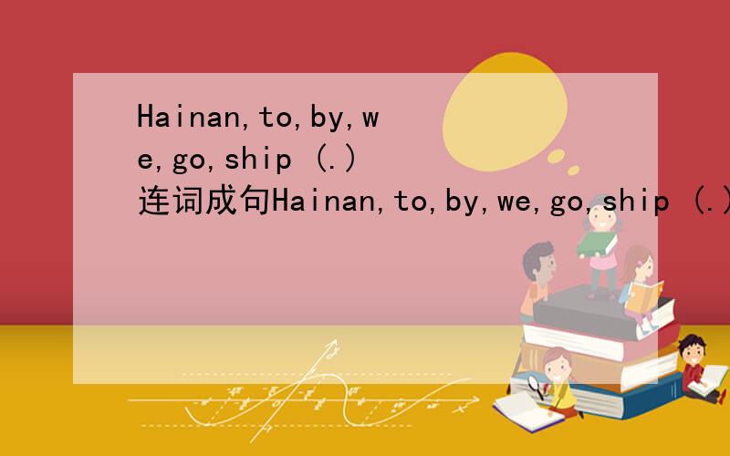 Hainan,to,by,we,go,ship (.) 连词成句Hainan,to,by,we,go,ship (.) 连词成句和问句