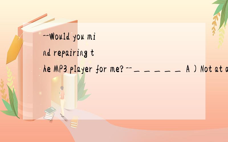 --Would you mind repairing the MP3 player for me?--_____ A)Not at all.B)Never mind.A)Not at all.B)Never mind.c)Don't worry.D)I'm glad you like it.