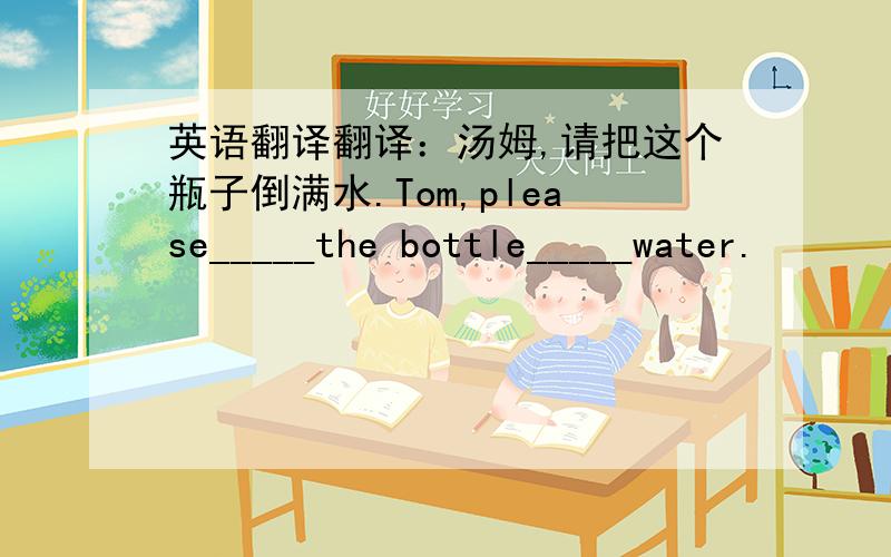 英语翻译翻译：汤姆,请把这个瓶子倒满水.Tom,please_____the bottle_____water.