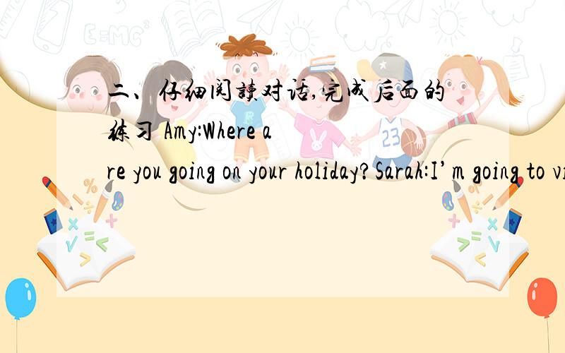二、仔细阅读对话,完成后面的练习 Amy:Where are you going on your holiday?Sarah:I’m going to visit Xinjiang.Amy:Who are you going with?Sarah:I’m going with my father,my mother and my brother Tom.Amy:__________________________________