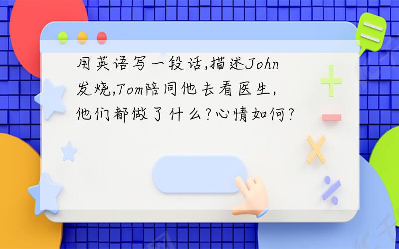 用英语写一段话,描述John发烧,Tom陪同他去看医生,他们都做了什么?心情如何?