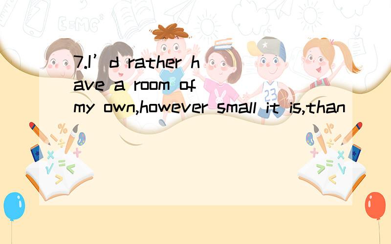 7.I’d rather have a room of my own,however small it is,than ___ a room with others.A.to share B.to have shared C.share D.sharing请顺便说一下would rather (than)的所有用法would rather的用法~