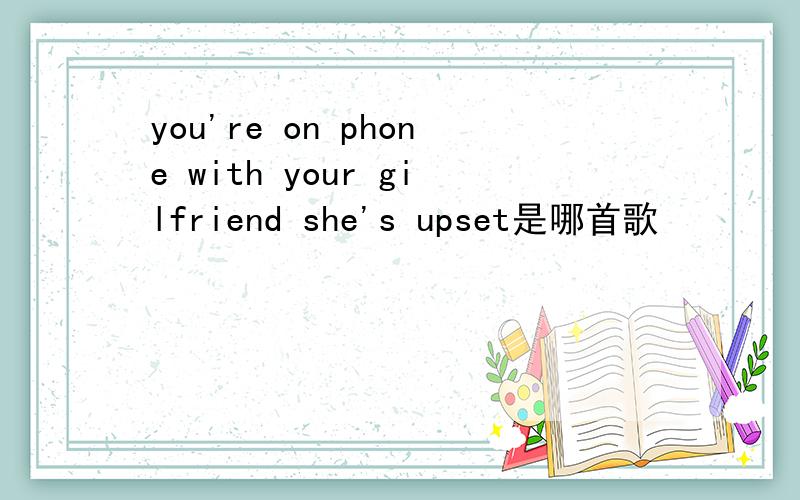 you're on phone with your gilfriend she's upset是哪首歌