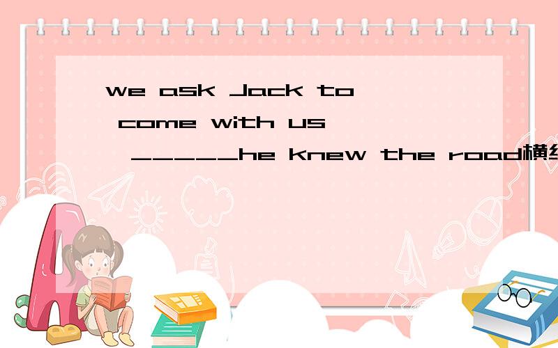 we ask Jack to come with us ,_____he knew the road横线上填什么