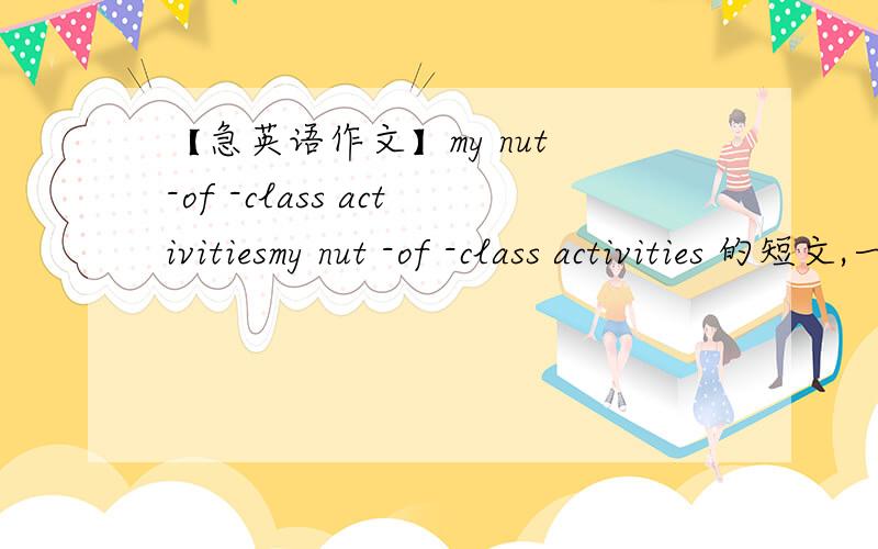 【急英语作文】my nut -of -class activitiesmy nut -of -class activities 的短文,一百词左右…三图分别是在图书管看书,打排球(volleyball ),种树