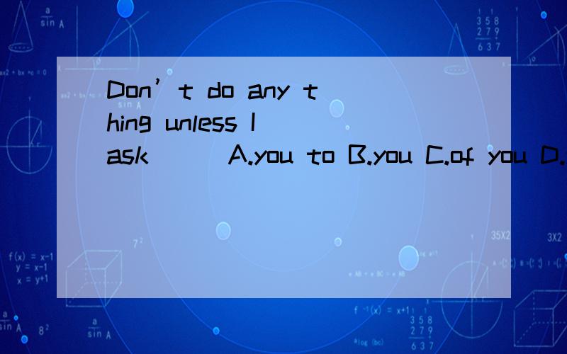 Don’t do any thing unless I ask __ A.you to B.you C.of you D.you to do 为嘛选A不选D?快
