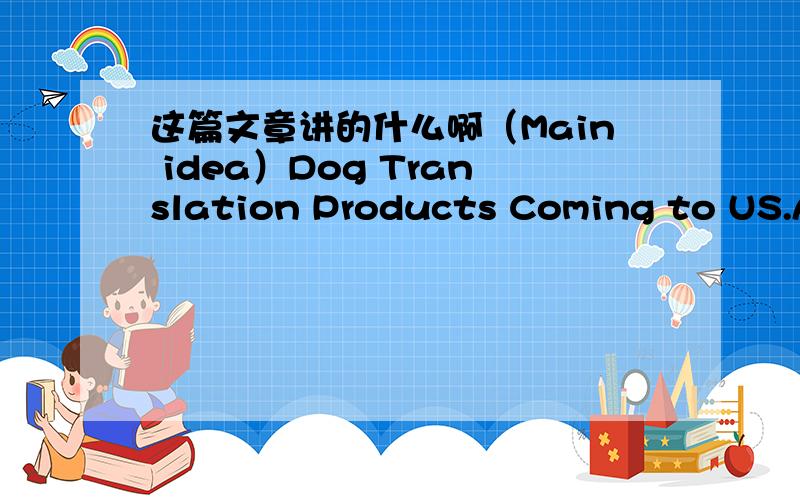 这篇文章讲的什么啊（Main idea）Dog Translation Products Coming to US.A Japanese toy maker declares that they have developed a gadget that translates dog barks into human language and plans to begin selling the gadget?under the name of Bowl