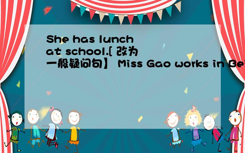 She has lunch at school.[ 改为一般疑问句】 Miss Gao works in Beijing.[ 对 in Beijing 提问】补全对话有翻译1 .A ;Hi,Lin Tao .That is a nice kite .B; [ ] you want a go A; [ ] ,plaese .B; Run with it [ ] .2.A;Could I have some hlasses