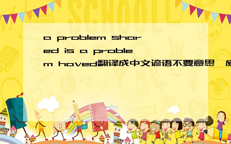 a problem shared is a problem haved翻译成中文谚语不要意思,应该是a problem shared is a problem halved