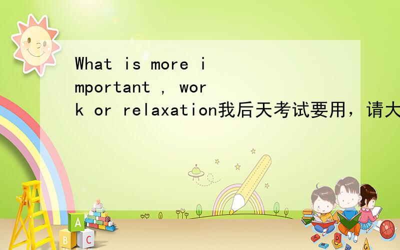 What is more important , work or relaxation我后天考试要用，请大家多多帮忙！  谢谢