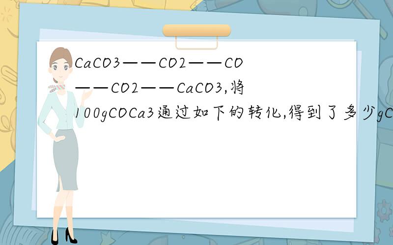 CaCO3——CO2——CO——CO2——CaCO3,将100gCOCa3通过如下的转化,得到了多少gCaCO3?