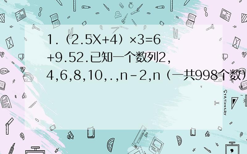 1.（2.5X+4）×3=6+9.52.已知一个数列2,4,6,8,10,.,n－2,n（一共998个数）的和是997002,那么n等于多少?