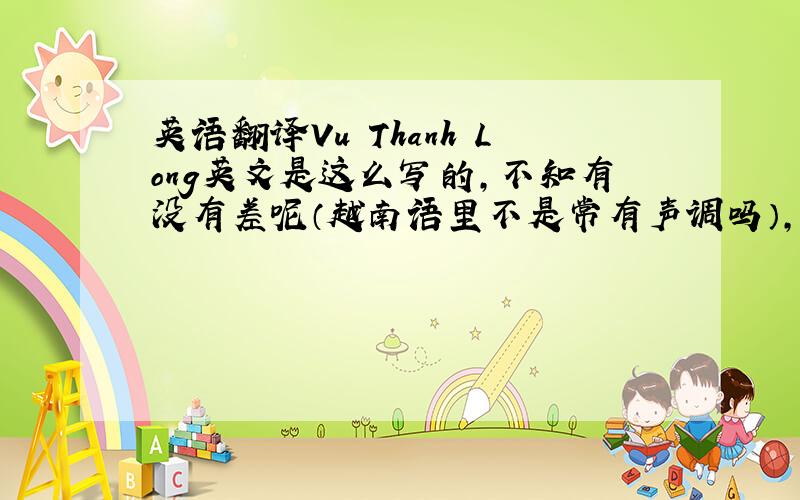 英语翻译Vu Thanh Long英文是这么写的,不知有没有差呢（越南语里不是常有声调吗）,这是我们班一同学的名字,很感兴趣所以想问问～还有一个~Nguyen Tu Minh,再谢!