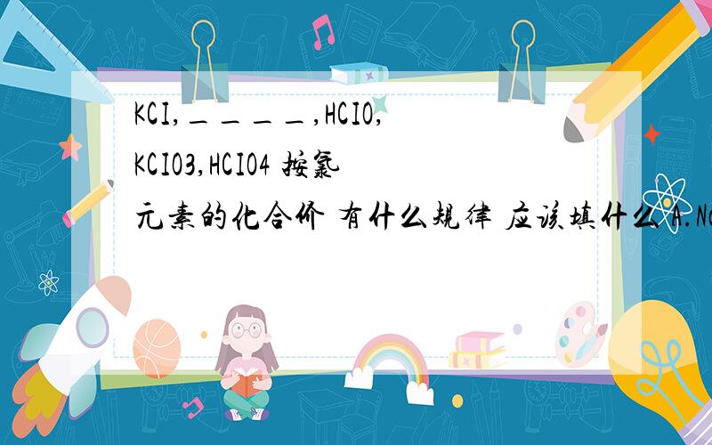 KCI,____,HCIO,KCIO3,HCIO4 按氯元素的化合价 有什么规律 应该填什么 A.NaCl B.NaClO C.Cl2 D.HClO3