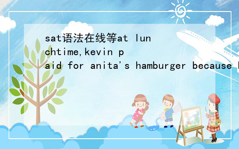 sat语法在线等at lunchtime,kevin paid for anita's hamburger because he owed her money.这是对的,选项里有一个是用“,in that” 代替