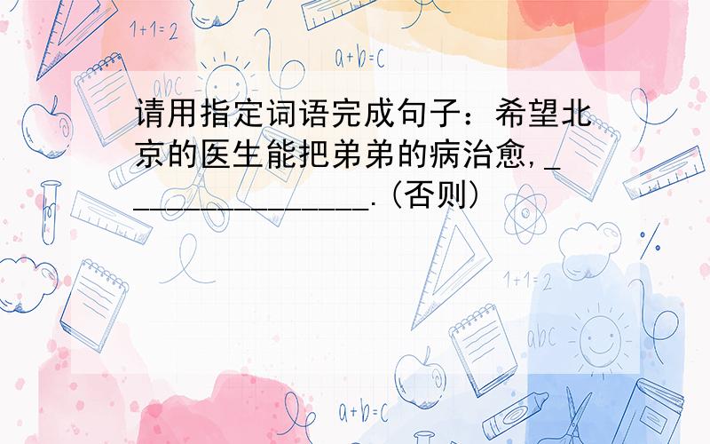 请用指定词语完成句子：希望北京的医生能把弟弟的病治愈,_______________.(否则)