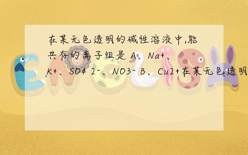 在某无色透明的碱性溶液中,能共存的离子组是 A、Na+、K+、SO4 2-、NO3- B、Cu2+在某无色透明的碱性溶液中,能共存的离子组是A、Na+、K+、SO4 2-、NO3-B、Cu2+、K+、SO4 2-、NO3-C、Na+、K+、Cl-、MnO4-D、HCO