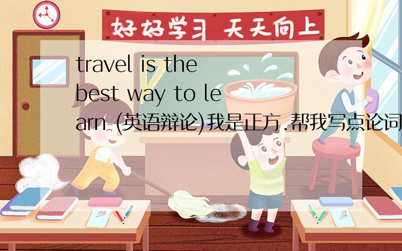 travel is the best way to learn (英语辩论)我是正方.帮我写点论词!最好长些!