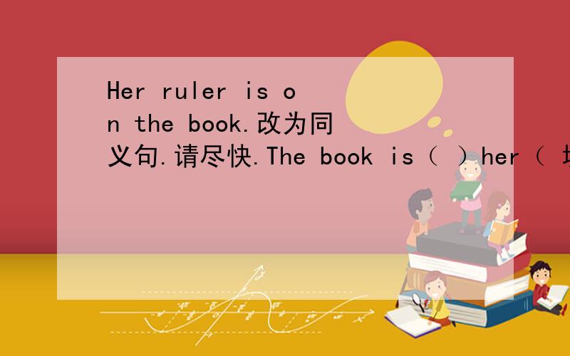 Her ruler is on the book.改为同义句.请尽快.The book is（ ）her（ 填空