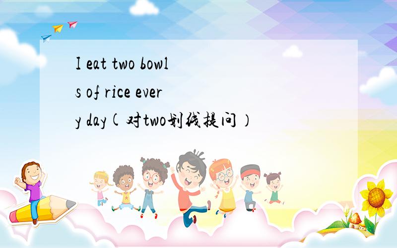 I eat two bowls of rice every day(对two划线提问）
