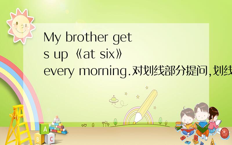 My brother gets up 《at six》 every morning.对划线部分提问,划线的事at six,____ ____ ____ your brother ____ up every morning