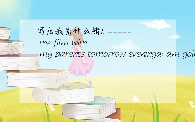 写出我为什么错I ----- the film with my parents tomorrow eveninga:am going to see.b,are seeing c,going Saturday我选了 c