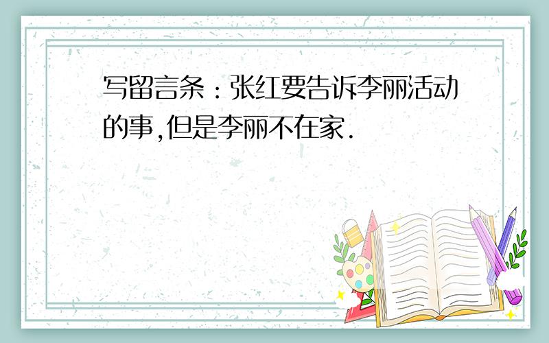 写留言条：张红要告诉李丽活动的事,但是李丽不在家.