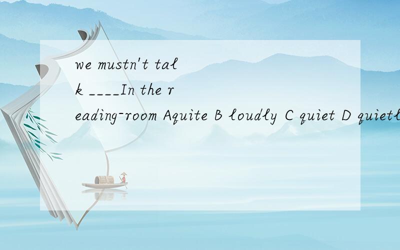 we mustn't talk ____In the reading-room Aquite B loudly C quiet D quietly