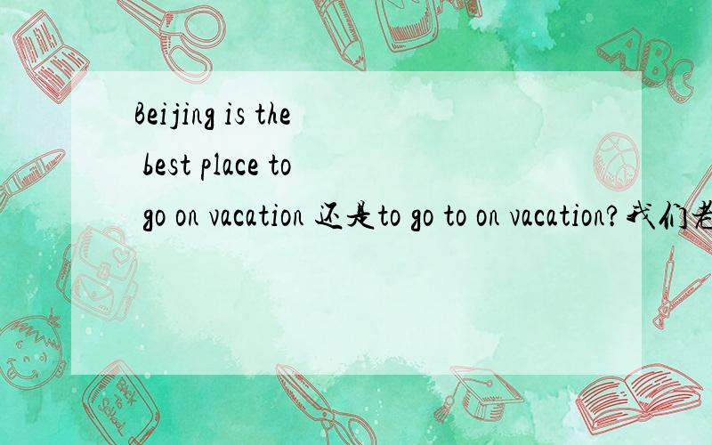 Beijing is the best place to go on vacation 还是to go to on vacation?我们老师说是go to on vacation,没理解,如果说Beijing is the best place to go,还是加上一个to我觉得应该直接加to go