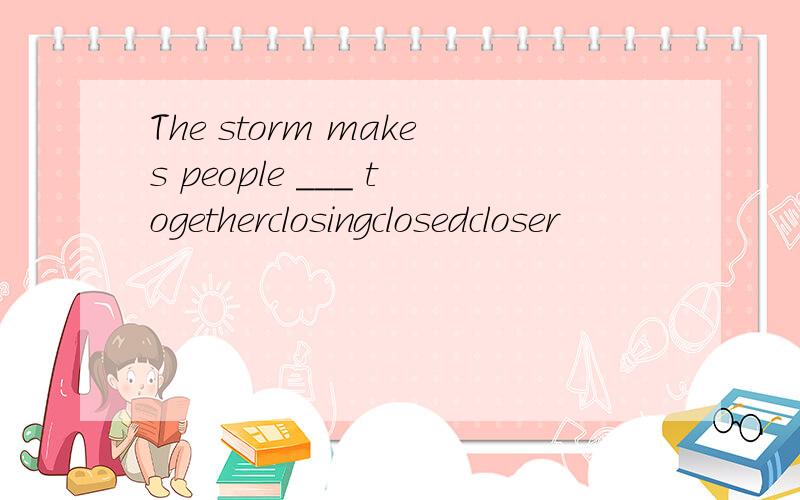 The storm makes people ___ togetherclosingclosedcloser