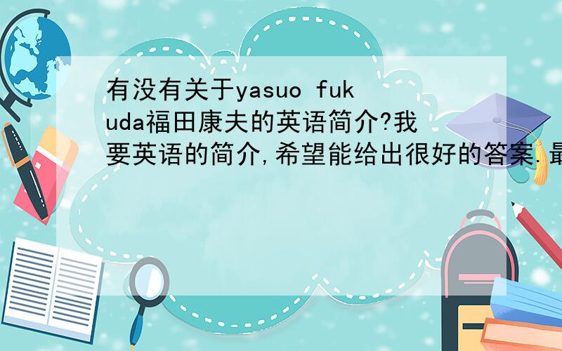 有没有关于yasuo fukuda福田康夫的英语简介?我要英语的简介,希望能给出很好的答案.最好要快一点的,我等着急用的,