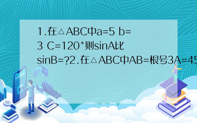 1.在△ABC中a=5 b=3 C=120°则sinA比sinB=?2.在△ABC中AB=根号3A=45°C=75°则BC=?第一题的题目是没有错 4、在△ABC中角ABC所对应的边分别为a b c 若a=1c=根号3 C=60°则A=？5、在△ABC中a=6 B=30°C=120°则△ABC的面