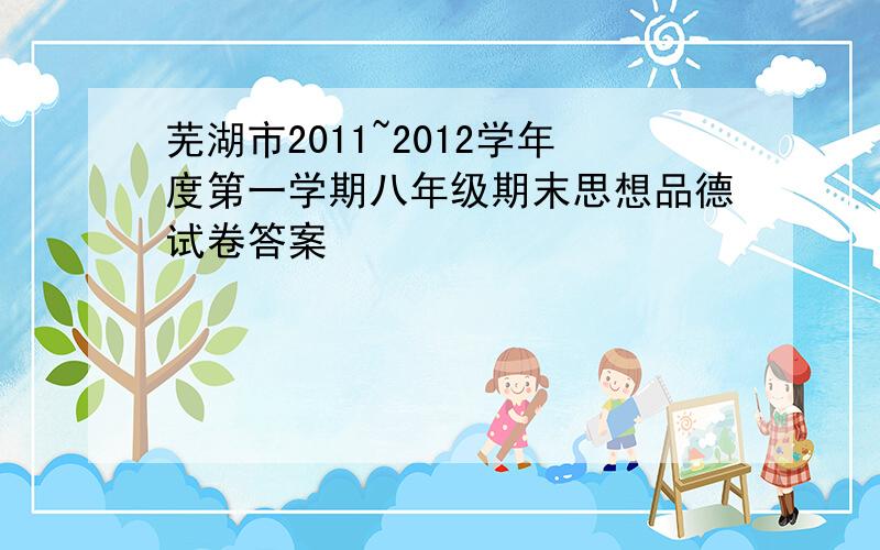 芜湖市2011~2012学年度第一学期八年级期末思想品德试卷答案