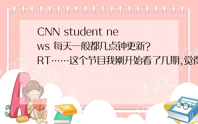 CNN student news 每天一般都几点钟更新?RT……这个节目我刚开始看了几期,觉得难度比较低,很适合练听力.哪位大侠来说下每天的新节目一般都会在几点钟上传啊?我说的是北京时间.