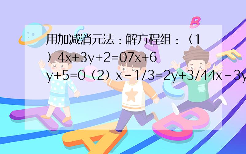 用加减消元法：解方程组：（1）4x+3y+2=07x+6y+5=0（2）x-1/3=2y+3/44x-3y=7