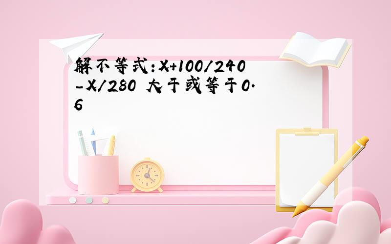 解不等式:X+100/240-X/280 大于或等于0.6