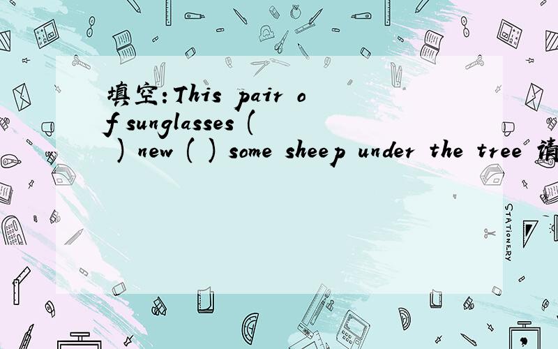 填空：This pair of sunglasses ( ) new ( ) some sheep under the tree 请附中文