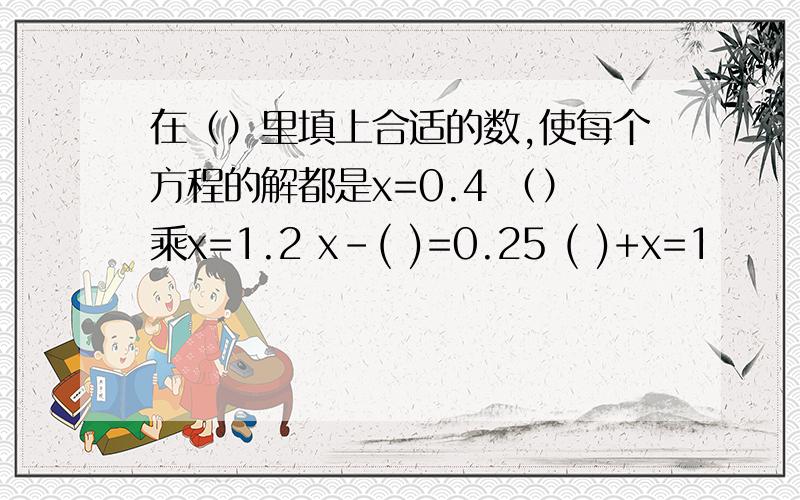 在（）里填上合适的数,使每个方程的解都是x=0.4 （）乘x=1.2 x-( )=0.25 ( )+x=1